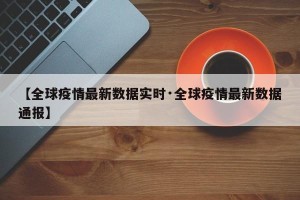 【全球疫情最新数据实时·全球疫情最新数据通报】