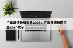 广东疫情最新消息2025：广东疫情最新消息2025蚊子
