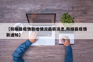 【和顺县疫情新增情况最新消息,和顺县疫情新通知】