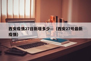 西安疫情27日新增多少—（西安27号最新疫情）