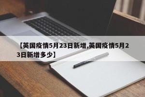 【英国疫情5月23日新增,英国疫情5月23日新增多少】