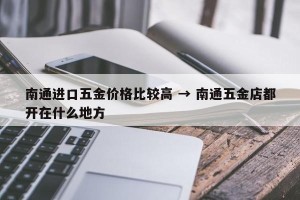 南通进口五金价格比较高 → 南通五金店都开在什么地方
