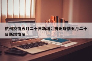杭州疫情五月二十日新增：杭州疫情五月二十日新增情况