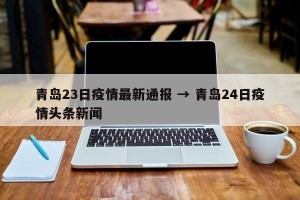 青岛23日疫情最新通报 → 青岛24日疫情头条新闻
