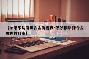 【沁阳不锈钢锌合金价格表·不锈钢跟锌合金哪种材料贵】