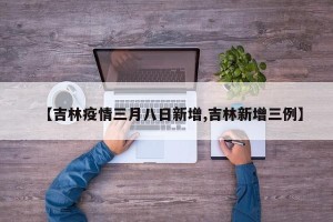 【吉林疫情三月八日新增,吉林新增三例】