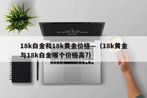 18k白金和18k黄金价格—（18k黄金与18k白金哪个价格高?）