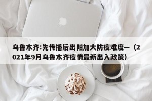 乌鲁木齐:先传播后出阳加大防疫难度—（2021年9月乌鲁木齐疫情最新出入政策）