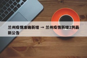 兰州疫情准确新增 → 兰州疫情新增2例最新公告