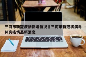 三河市新冠疫情新增情况›三河市新冠状病毒肺炎疫情最新消息