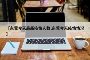 【东莞今天最新疫情人数,东莞今天疫情情况】