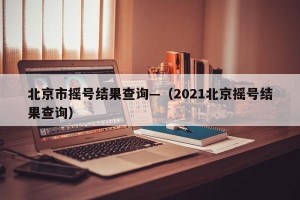 北京市摇号结果查询—（2021北京摇号结果查询）