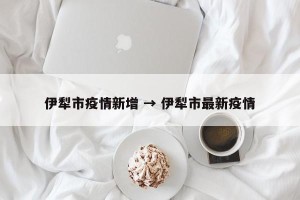 伊犁市疫情新增 → 伊犁市最新疫情