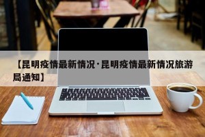 【昆明疫情最新情况·昆明疫情最新情况旅游局通知】