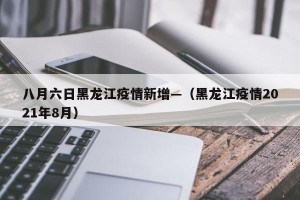 八月六日黑龙江疫情新增—（黑龙江疫情2021年8月）