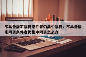 不具备居家隔离条件者仍集中隔离：不具备居家隔离条件者仍集中隔离怎么办