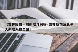 【吉林疫情一周新增几例呀·吉林疫情消息今天新增人数全国】