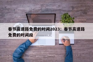 春节高速路免费的时间2023：春节高速路免费的时间段