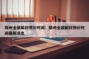 郑州全部解封预计时间：郑州全部解封预计时间最新消息