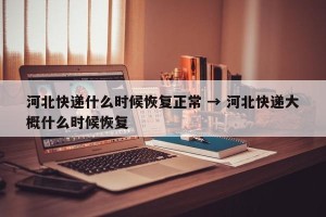 河北快递什么时候恢复正常 → 河北快递大概什么时候恢复