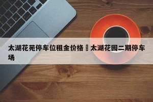 太湖花苑停车位租金价格›太湖花园二期停车场