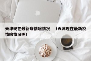天津现在最新疫情啥情况—（天津现在最新疫情啥情况啊）