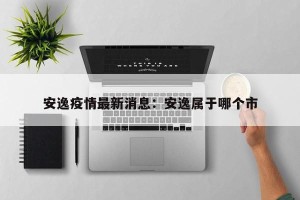 安逸疫情最新消息：安逸属于哪个市