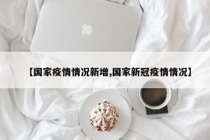 【国家疫情情况新增,国家新冠疫情情况】