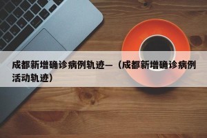 成都新增确诊病例轨迹—（成都新增确诊病例活动轨迹）
