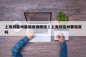 上海到宿州最新疫情规定›上海到宿州要隔离吗