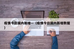 疫情今日国内新增—（疫情今日国内新增数据）