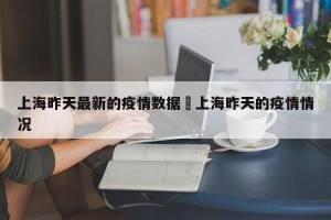 上海昨天最新的疫情数据›上海昨天的疫情情况