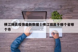 横江肺炎疫情最新数据›横江镇属于哪个省哪个市