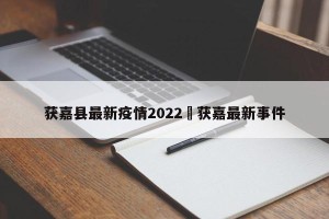 获嘉县最新疫情2022›获嘉最新事件
