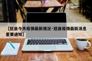 【冠县今天疫情最新情况·冠县疫情最新消息重要通知】