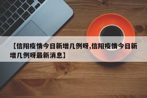 【信阳疫情今日新增几例呀,信阳疫情今日新增几例呀最新消息】