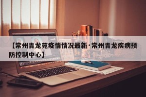【常州青龙苑疫情情况最新·常州青龙疾病预防控制中心】