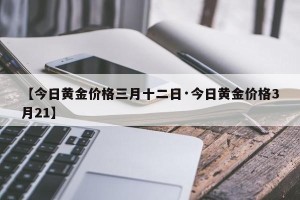 【今日黄金价格三月十二日·今日黄金价格3月21】
