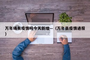 万年场有疫情吗今天新增—（万年县疫情通报）