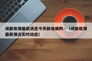 成都疫情最新消息今天新增病例—（成都疫情最新情况实时动态）
