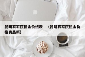 昆明农家院租金价格表—（昆明农家院租金价格表最新）