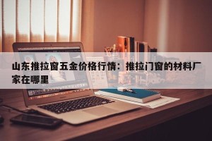 山东推拉窗五金价格行情：推拉门窗的材料厂家在哪里