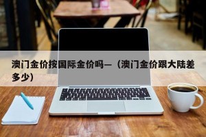 澳门金价按国际金价吗—（澳门金价跟大陆差多少）
