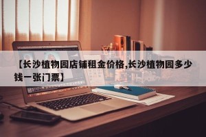 【长沙植物园店铺租金价格,长沙植物园多少钱一张门票】