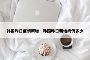 韩国昨日疫情新增：韩国昨日新增病例多少