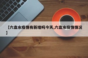 【六盘水疫情有新增吗今天,六盘水役情情况】