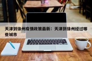 天津到徐州疫情政策最新：天津到徐州经过哪些城市