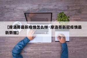 【摩洛哥最新疫情怎么样·摩洛哥新冠疫情最新数据】