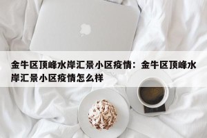 金牛区顶峰水岸汇景小区疫情：金牛区顶峰水岸汇景小区疫情怎么样