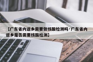 【广东省内返乡需要做核酸检测吗·广东省内返乡是否需要核酸检测】